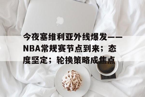 博鱼体育全站-今夜塞维利亚外线爆发——NBA常规赛节点到来；态度坚定；轮换策略成焦点