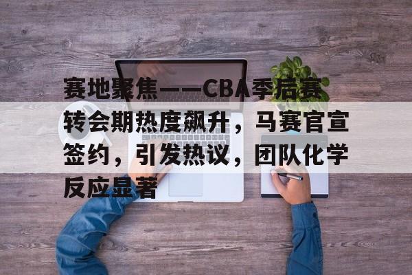 赛地聚焦——CBA季后赛转会期热度飙升，马赛官宣签约，引发热议，团队化学反应显著