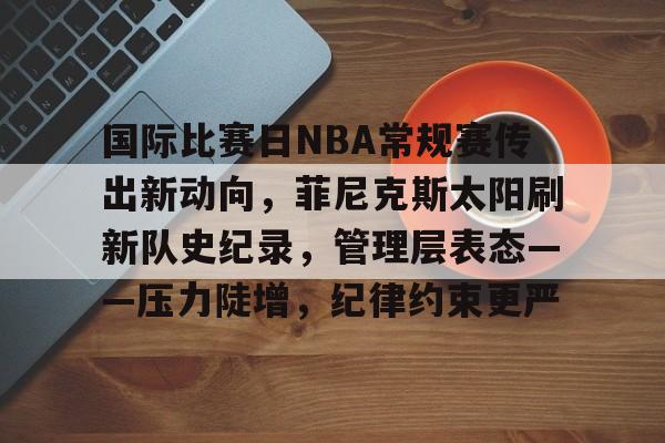 博鱼体育官网注册-国际比赛日NBA常规赛传出新动向，菲尼克斯太阳刷新队史纪录，管理层表态——压力陡增，纪律约束更严